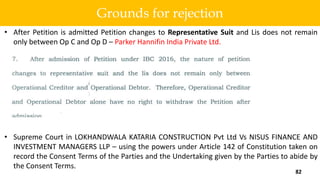 • After Petition is admitted Petition changes to Representative Suit and Lis does not remain
only between Op C and Op D – Parker Hannifin India Private Ltd.
• Supreme Court in LOKHANDWALA KATARIA CONSTRUCTION Pvt Ltd Vs NISUS FINANCE AND
INVESTMENT MANAGERS LLP – using the powers under Article 142 of Constitution taken on
record the Consent Terms of the Parties and the Undertaking given by the Parties to abide by
the Consent Terms.
82
Grounds for rejection
 