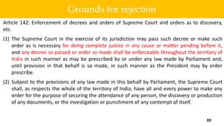 Article 142: Enforcement of decrees and orders of Supreme Court and orders as to discovery,
etc.
(1) The Supreme Court in the exercise of its jurisdiction may pass such decree or make such
order as is necessary for doing complete justice in any cause or matter pending before it,
and any decree so passed or order so made shall be enforceable throughout the territory of
India in such manner as may be prescribed by or under any law made by Parliament and,
until provision in that behalf is so made, in such manner as the President may by order
prescribe.
(2) Subject to the provisions of any law made in this behalf by Parliament, the Supreme Court
shall, as respects the whole of the territory of India, have all and every power to make any
order for the purpose of securing the attendance of any person, the discovery or production
of any documents, or the investigation or punishment of any contempt of itself.
83
Grounds for rejection
 
