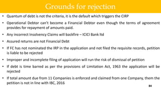 • Quantum of debt is not the criteria, it is the default which triggers the CIRP
• Operational Debtor can’t become a Financial Debtor even though the terms of agreement
provides for repayment of amounts paid.
• Any incorrect Insolvency Claims will backfire – ICICI Bank ltd
• Assured returns are not Financial Debt
• If FC has not nominated the IRP in the application and not filed the requisite records, petition
is liable to be rejected
• Improper and incomplete filing of application will run the risk of dismissal of petition
• If debt is time barred as per the provisions of Limitation Act, 1963 the application will be
rejected
• If total amount due from 11 Companies is enforced and claimed from one Company, them the
petition is not in line with IBC, 2016
84
Grounds for rejection
 