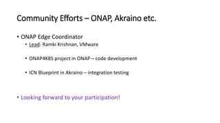 Community Efforts – ONAP, Akraino etc.
• ONAP Edge Coordinator
• Lead: Ramki Krishnan, VMware
• ONAP4K8S project in ONAP – code development
• ICN Blueprint in Akraino – integration testing
• Looking forward to your participation!
 