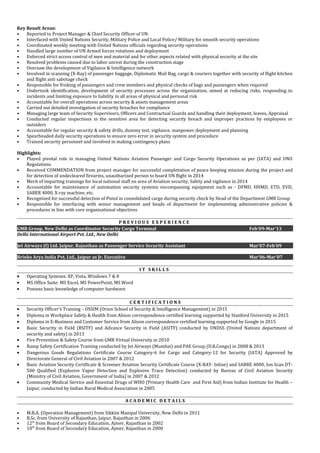 Key Result Areas:
• Reported to Project Manager & Chief Security Officer of UN
• Interfaced with United Nations Security, Military Police and Local Police/ Military for smooth security operations
• Coordinated weekly meeting with United Nations officials regarding security operations
• Handled large number of UN Armed forces rotations and deployment
• Enforced strict access control of men and material and for other aspects related with physical security at the site
• Resolved problems caused due to labor unrest during the construction stage
• Oversaw the development of Vigilance & Intelligence network
• Involved in scanning (X-Ray) of passenger baggage, Diplomatic Mail Bag, cargo & couriers together with security of flight kitchen
and flight anti sabotage check
• Responsible for frisking of passengers and crew members and physical checks of bags and passengers when required
• Undertook identification, development of security processes across the organization, aimed at reducing risks, responding to
incidents and limiting exposure to liability in all areas of physical and personal risk
• Accountable for overall operations across security & assets management areas
• Carried out detailed investigation of security breaches for compliance
• Managing large team of Security Supervisors, Officers and Contractual Guards and handling their deployment, leaves, Appraisal
• Conducted regular inspections in the sensitive area for detecting security breach and improper practices by employees or
outsiders
• Accountable for regular security & safety drills, dummy test, vigilance, manpower deployment and planning
• Spearheaded daily security operations to ensure zero error in security system and procedure
• Trained security personnel and involved in making contingency plans
Highlights:
• Played pivotal role in managing United Nations Aviation Passenger and Cargo Security Operations as per (IATA) and UNO
Regulations
• Received COMMENDATION from project manager for successful completation of peace keeping mission during the project and
for detection of undecleared firearms, unautharized person to board UN flight in 2014
• Merit of imparting trainings for local national staff on area of Aviation security, Safety and vigilance in 2014
• Accountable for maintenance of automation security systems encompassing equipment such as - DFMD, HHMD, ETD, EVD,
SABER 4000, X-ray machine, etc.
• Recognized for successful detection of Pistol in consolidated cargo during security check by Head of the Department GMR Group
• Responsible for interfacing with senior management and heads of department for implementing administrative policies &
procedures in line with core organisational objectives
P R E V I O U S E X P E R I E N C E
GMR Group, New Delhi as Coordinator Security Cargo Terminal Feb’09-Mar’13
Delhi International Airport Pvt. Ltd., New Delhi
Jet Airways (I) Ltd. Jaipur, Rajasthan as Passenger Service Security Assistant Mar’07-Feb’09
Brinks Arya India Pvt. Ltd., Jaipur as Jr. Executive Mar’06-Mar’07
I T S K I L L S
• Operating Systems: XP, Vista, Windows 7 & 8
• MS Office Suite: MS Excel, MS PowerPoint, MS Word
• Possess basic knowledge of computer hardware
C E R T I F I C A T I O N S
• Security Officer’s Training – OSSIM (Orion School of Security & Intelligence Management) in 2015
• Diploma in Workplace Safety & Health from Alison correspondence certified learning supported by Stanford University in 2015
• Diploma in E-Business and Customer Service from Alison correspondence certified learning supported by Google in 2015
• Basic Security in Field (BSITF) and Advance Security in Field (ASITF) conducted by UNDSS (United Nations department of
security and safety) in 2013
• Fire Prevention & Safety Course from GMR Virtual University in 2010
• Ramp Safety Certification Training conducted by Jet Airways (Mumbai) and PAE Group (D.R.Congo) in 2008 & 2013
• Dangerous Goods Regulations Certificate Course Category-6 for Cargo and Category-12 for Security (IATA) Approved by
Directorate General of Civil Aviation in 2007 & 2012
• Basic Aviation Security Certificate & Screener Aviation Security Certificate Course (X-RAY- Inline) and SABRE 4000, Ion Scan DT-
500 Qualified (Explosive Vapor Detection and Explosive Trace Detection) conducted by Bureau of Civil Aviation Security
(Ministry of Civil Aviation, Government of India) in 2007 & 2012
• Community Medical Service and Essential Drugs of WHO (Primary Health Care and First Aid) from Indian Institute for Health –
Jaipur, conducted by Indian Rural Medical Association in 2005
A C A D E M I C D E T A I L S
• M.B.A. (Operation Management) from Sikkim Manipal University, New Delhi in 2011
• B.Sc. from University of Rajasthan, Jaipur, Rajasthan in 2006
• 12th
from Board of Secondary Education, Ajmer, Rajasthan in 2002
• 10th
from Board of Secondary Education, Ajmer, Rajasthan in 2000
 