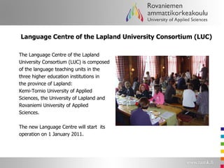 Language Centre of the Lapland University Consortium (LUC)  The Language Centre of the Lapland University Consortium (LUC) is composed  of the language teaching units in the  three higher education institutions in  the province of Lapland:  Kemi-Tornio University of Applied  Sciences, the University of Lapland and Rovaniemi University of Applied  Sciences. The new Language Centre will start  its operation on 1 January 2011. 