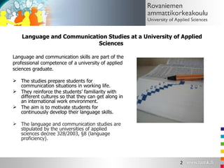 Language and Communication Studies at a University of Applied Sciences  Language and communication skills are part of the professional competence of a university of applied  sciences graduate. The studies prepare students for communication situations in working life. They reinforce the students’ familiarity with different cultures so that they can get along in an international work environment. The aim is to motivate students for continuously develop their language skills. The language and communication studies are stipulated by the universities of applied sciences decree 328/2003, §8 (language proficiency). 