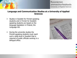 Language and Communication Studies at a University of Applied Sciences Studies in Swedish for Finnish-speaking students and in Finnish for Swedish- speaking students are based on the language legislation in Finland, the Language Act. During the university studies the Finnish-speaking students must reach such a skills level in Swedish that is required of public officials working in a bilingual office. 
