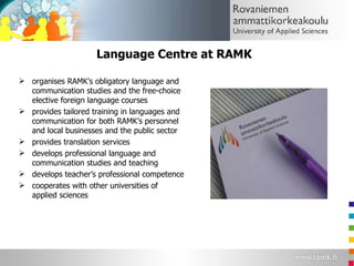Language Centre at RAMK organises RAMK’s obligatory language and communication studies and the free-choice elective foreign language courses  provides tailored training in languages and communication for both RAMK’s personnel and local businesses and the public sector provides translation services  develops professional language and communication studies and teaching develops teacher’s professional competence cooperates with other universities of applied sciences 