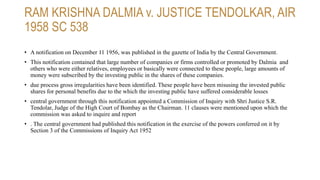 RAM KRISHNA DALMIA v. JUSTICE TENDOLKAR, AIR
1958 SC 538
• A notification on December 11 1956, was published in the gazette of India by the Central Government.
• This notification contained that large number of companies or firms controlled or promoted by Dalmia and
others who were either relatives, employees or basically were connected to these people, large amounts of
money were subscribed by the investing public in the shares of these companies.
• due process gross irregularities have been identified. These people have been misusing the invested public
shares for personal benefits due to the which the investing public have suffered considerable losses
• central government through this notification appointed a Commission of Inquiry with Shri Justice S.R.
Tendolar, Judge of the High Court of Bombay as the Chairman. 11 clauses were mentioned upon which the
commission was asked to inquire and report
• . The central government had published this notification in the exercise of the powers conferred on it by
Section 3 of the Commissions of Inquiry Act 1952
 