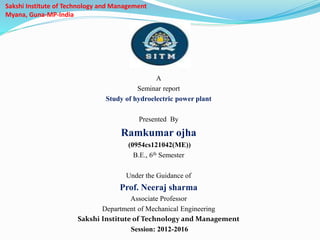 Sakshi Institute of Technology and Management
Myana, Guna-MP-India
A
Seminar report
Study of hydroelectric power plant
Presented By
Ramkumar ojha
(0954cs121042(ME))
B.E., 6th Semester
Under the Guidance of
Prof. Neeraj sharma
Associate Professor
Department of Mechanical Engineering
Sakshi Institute of Technology and Management
Session: 2012-2016
 