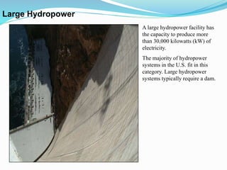 A large hydropower facility has
the capacity to produce more
than 30,000 kilowatts (kW) of
electricity.
The majority of hydropower
systems in the U.S. fit in this
category. Large hydropower
systems typically require a dam.
Large Hydropower
 