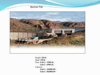 Mormon Flat
Height: 224 ft.
Head: 130 ft.
Flow: Unit 1 - 1200 cfs
Unit 2 - 6500 cfs
Capacity:
Unit 1 - 10,000 kW
Unit 2 - 60,000 kW
 