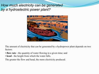 The amount of electricity that can be generated by a hydropower plant depends on two
factors:
• flow rate - the quantity of water flowing in a given time; and
• head - the height from which the water falls.
The greater the flow and head, the more electricity produced.
How much electricity can be generated
by a hydroelectric power plant?
 