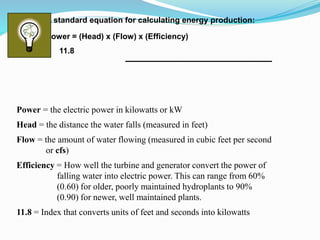 Power = the electric power in kilowatts or kW
Head = the distance the water falls (measured in feet)
Flow = the amount of water flowing (measured in cubic feet per second
or cfs)
Efficiency = How well the turbine and generator convert the power of
falling water into electric power. This can range from 60%
(0.60) for older, poorly maintained hydroplants to 90%
(0.90) for newer, well maintained plants.
11.8 = Index that converts units of feet and seconds into kilowatts
A standard equation for calculating energy production:
Power = (Head) x (Flow) x (Efficiency)
11.8
 