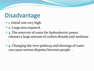 Disadvantage
 1. Initial cost very high.
 2. Large area required.
 3. The reservoir of water for hydroelectric power
releases a large amount of carbon dioxide and methane
.
 4. Changing the river pathway and shortage of water
can cause serious disputes between people .
 