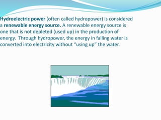 Hydroelectric power (often called hydropower) is considered
a renewable energy source. A renewable energy source is
one that is not depleted (used up) in the production of
energy. Through hydropower, the energy in falling water is
converted into electricity without “using up” the water.
 