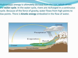 Hydropower energy is ultimately derived from the sun, which drives
the water cycle. In the water cycle, rivers are recharged in a continuous
cycle. Because of the force of gravity, water flows from high points to
low points. There is kinetic energy embodied in the flow of water.
 