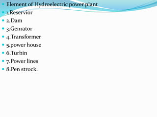  Element of Hydroelectric power plant
 1.Reservior
 2.Dam
 3.Genrator
 4.Transformer
 5.power house
 6.Turbin
 7.Power lines
 8.Pen strock.
 