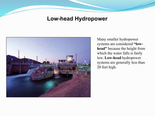 Many smaller hydropower
systems are considered “low-
head” because the height from
which the water falls is fairly
low. Low-head hydropower
systems are generally less than
20 feet high.
Low-head Hydropower
 
