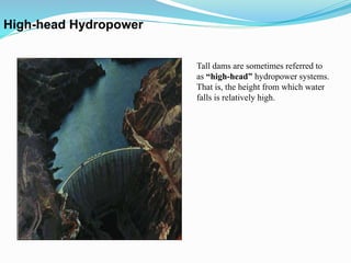 Tall dams are sometimes referred to
as “high-head” hydropower systems.
That is, the height from which water
falls is relatively high.
High-head Hydropower
 