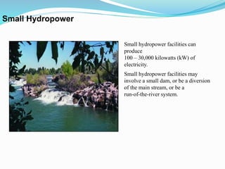 Small Hydropower
Small hydropower facilities can
produce
100 – 30,000 kilowatts (kW) of
electricity.
Small hydropower facilities may
involve a small dam, or be a diversion
of the main stream, or be a
run-of-the-river system.
 