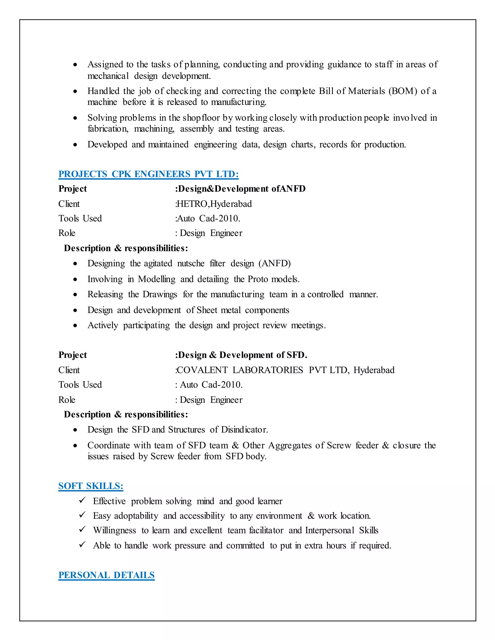  Assigned to the tasks of planning, conducting and providing guidance to staff in areas of
mechanical design development.
 Handled the job of checking and correcting the complete Bill of Materials (BOM) of a
machine before it is released to manufacturing.
 Solving problems in the shopfloor by working closely with production people involved in
fabrication, machining, assembly and testing areas.
 Developed and maintained engineering data, design charts, records for production.
PROJECTS CPK ENGINEERS PVT LTD:
Project :Design&Development ofANFD
Client :HETRO,Hyderabad
Tools Used :Auto Cad-2010.
Role : Design Engineer
Description & responsibilities:
 Designing the agitated nutsche filter design (ANFD)
 Involving in Modelling and detailing the Proto models.
 Releasing the Drawings for the manufacturing team in a controlled manner.
 Design and development of Sheet metal components
 Actively participating the design and project review meetings.
Project :Design & Development of SFD.
Client :COVALENT LABORATORIES PVT LTD, Hyderabad
Tools Used : Auto Cad-2010.
Role : Design Engineer
Description & responsibilities:
 Design the SFD and Structures of Disindicator.
 Coordinate with team of SFD team & Other Aggregates of Screw feeder & closure the
issues raised by Screw feeder from SFD body.
SOFT SKILLS:
 Effective problem solving mind and good learner
 Easy adoptability and accessibility to any environment & work location.
 Willingness to learn and excellent team facilitator and Interpersonal Skills
 Able to handle work pressure and committed to put in extra hours if required.
PERSONAL DETAILS
 