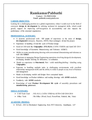 RamkumarPabbathi
Contact: +91-9985312284
Email: pabbathi.ram@gmail.com
CAREER OBJECTIVE:
Looking for a challenging position in a global organization, where I could excel in the field of
conveyors design & development by utilizing technical & managerial skills, which could
greatly support for improving self-recognition & accountability and also impacts the
performance of the esteemed organization.
PROFESSIONAL SUMMARY:
 A dynamic professional with 5.5 years of experience in the areas of design,
development&Conveyors, Reactors, ANFD, Heat exchangers & lead the project.
 Experience in handling of total life cycle of Product design
 Good at CAD tools like Unigraphics (NX-10,11) ,CATIA V5(R20) and AutoCAD 2014
 Good knowledge of Geometric Dimensioning and Tolerance. (GD&T).
 Ability to create manufacturing drawing with conventional dimensioning and tolerance as
well with GD&T.
 Experience at managing Design Engineering operations involving design & development,
developing detailed drawing for fabrication, co-ordination.
 Hands on experience in Sheetmetal, Part / solid modelling,drafting / detailing using
Unigraphics.
 Exposure in handling multiple tasks in challenging environments with excellent
relationship management skills and the ability to relate to people at any level of business
and management
 Hands on developing models and designs from conceptual inputs.
 Good knowledge on Product definition and reading drawings with ASME standards.
 Familiarity with ASME standards.
 Knowledge of total Product Development life cycle of assembly procedures and
manufacturing processes.
SKILLS SUMMARY:
 CAD Tools Used : NX-10,11, CATIA V5R20 & AUTO-CAD 2010-2014
 Office Tools : Ms Office (Word, Excel, PowerPoint, Outlook, link, Visio)
ACADEMIC PROFILE:
 B.Tech - 2011 in Mechanical Engineering from JNT University, Ananthapur, A.P
 