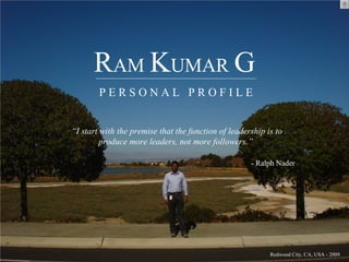 RAM KUMAR G
        PERSONAL PROFILE


“I start with the premise that the function of leadership is to
         produce more leaders, not more followers.”

                                                     - Ralph Nader




                                                           Redwood City, CA, USA - 2009
 