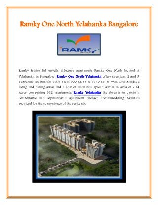 Ramky One North Yelahanka Bangalore




Ramky Estates Ltd unveils it luxury apartments Ramky One North located at
Yelahanka in Bangalore. Ramky One North Yelahanka offers premium 2 and 3
Bedrooms apartments sizes from 900 Sq. ft. to 1340 Sq. ft. with well designed
living and dining areas and a host of amenities, spread across an area of 7.14
Acres comprising 312 apartments. Ramky Yelahanka the focus is to create a
comfortable and sophisticated apartment enclave accommodating facilities
provided for the convenience of the residents.
 