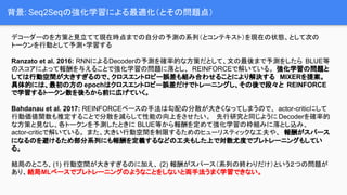 背景: Seq2Seqの強化学習による最適化（とその問題点）
デコーダーのを方策と見立てて現在時点までの自分の予測の系列（とコンテキスト）を現在の状態、として次の
トークンを行動として予測・学習する
Ranzato et al. 2016: RNNによるDecoderの予測を確率的な方策だとして、文の最後まで予測をしたら BLUE等
のスコアによって報酬を与えることで強化学習の問題に落とし、 REINFORCEで解いている。 強化学習の問題と
しては行動空間が大きすぎるので、クロスエントロピー誤差も組み合わせることにより解決する MIXERを提案。
具体的には、最初の方の epochはクロスエントロピー誤差だけでトレーニングし、その後で段々と REINFORCE
で学習するトークン数を後ろから前に広げていく。
Bahdanau et al. 2017: REINFORCEベースの手法は勾配の分散が大きくなってしまうので、 actor-criticにして
行動価値関数も推定することで分散を減らして性能の向上をさせたい。 先行研究と同じように Decoderを確率的
な方策と見なし、各トークンを予測したときに BLUE等から報酬を定めて強化学習の枠組みに落とし込み、
actor-criticで解いている。 また、大きい行動空間を制限するためのヒューリスティックな工夫や、 報酬がスパース
になるのを避けるため部分系列にも報酬を定義するなどの工夫もした上で対数尤度でプレトレーニングもしてい
る。
結局のところ、(1) 行動空間が大きすぎるのに加え、 (2) 報酬がスパース（系列の終わりだけ）という２つの問題が
あり、結局MLベースでプレトレーニングのようなことをしないと両手法うまく学習できない。
 