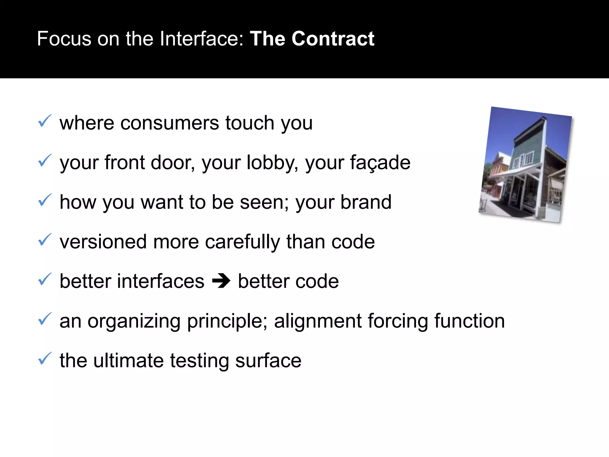 Focus on the Interface: The Contract

 where consumers touch you

 your front door, your lobby, your façade
 how you want to be seen; your brand
 versioned more carefully than code

 better interfaces  better code
 an organizing principle; alignment forcing function
 the ultimate testing surface

 