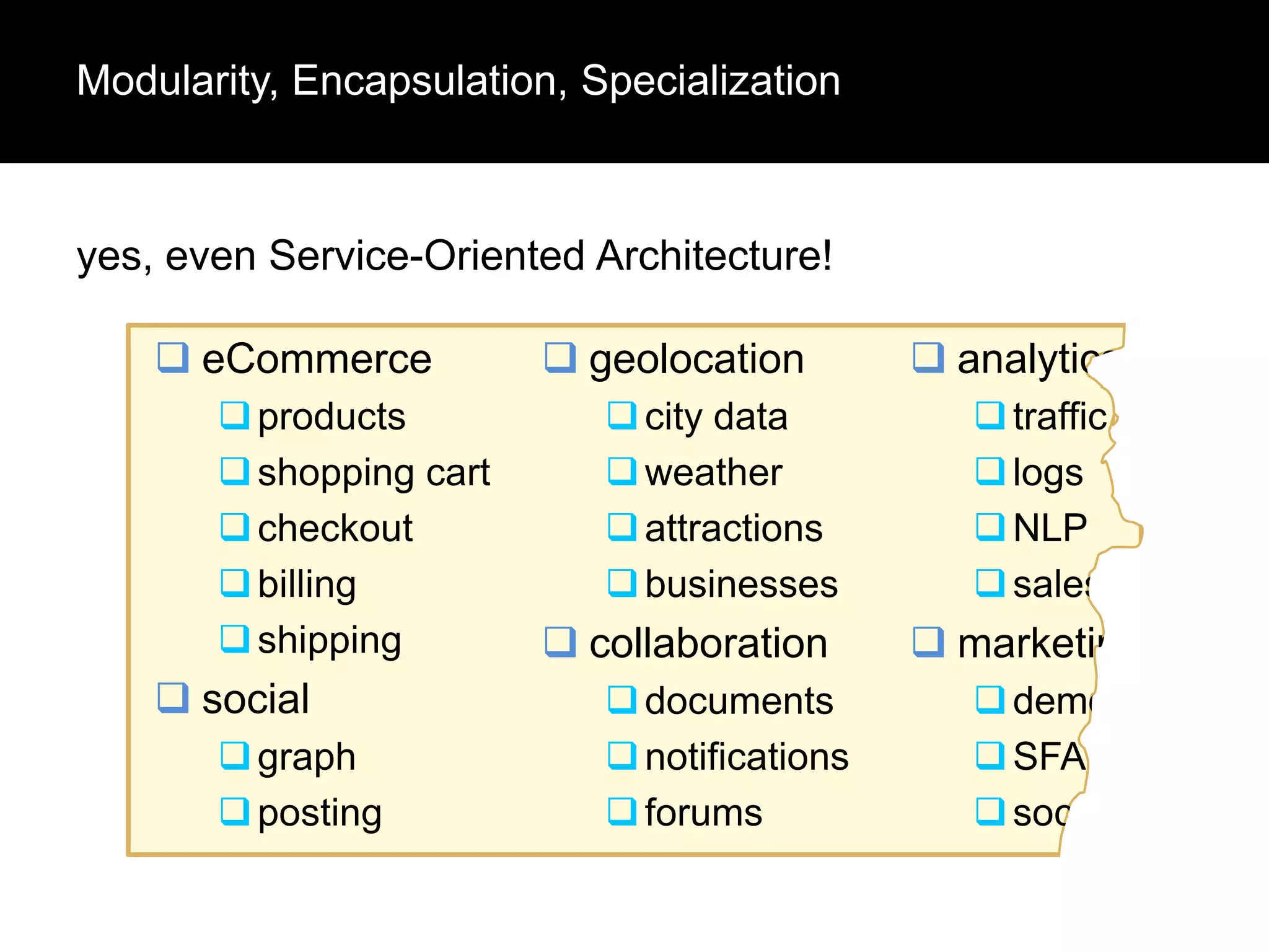 Modularity, Encapsulation, Specialization

yes, even Service-Oriented Architecture!
 eCommerce
 products
 shopping cart
 checkout
 billing
 shipping

 social
 graph
 posting

 geolocation
 city data
 weather
 attractions
 businesses

 collaboration
 documents
 notifications
 forums

 analytics
 traffic
 logs
 NLP
 sales

 marketing
 demographics
 SFA
 social

 