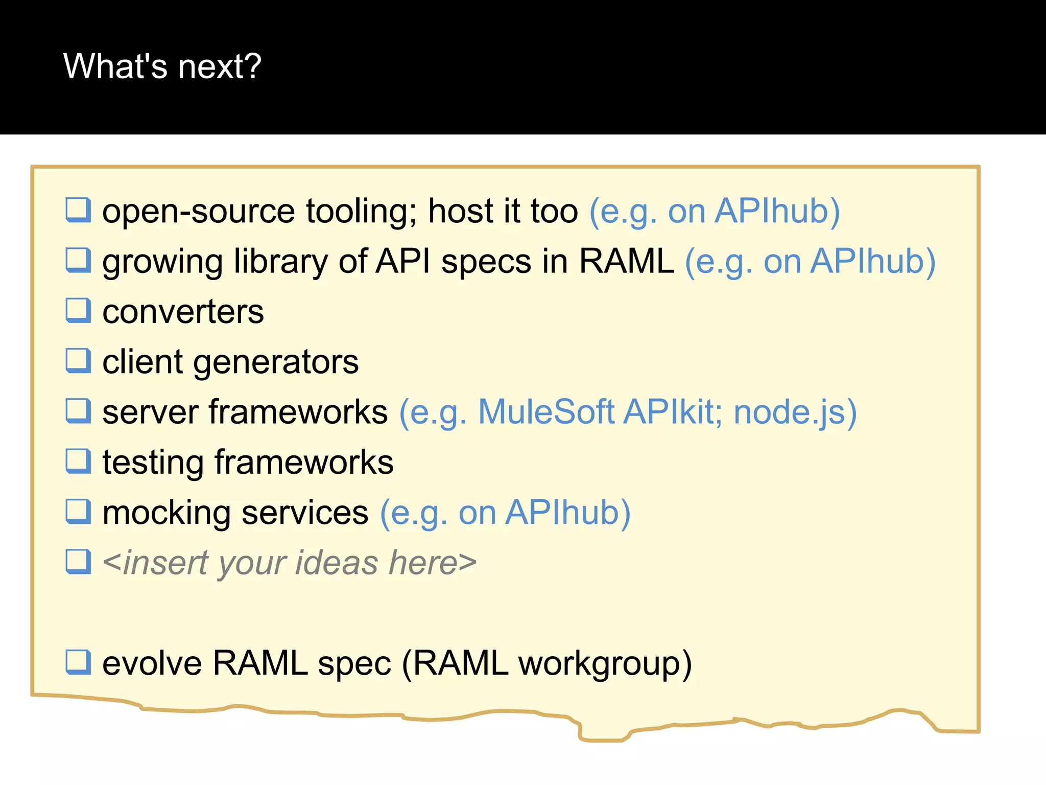 What's next?

 open-source tooling; host it too (e.g. on APIhub)
 growing library of API specs in RAML (e.g. on APIhub)
 converters
 client generators
 server frameworks (e.g. MuleSoft APIkit; node.js)
 testing frameworks
 mocking services (e.g. on APIhub)
 <insert your ideas here>
 evolve RAML spec (RAML workgroup)

 