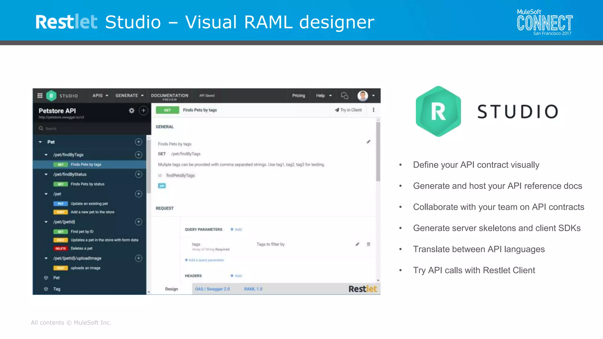 All contents © MuleSoft Inc.
Studio – Visual RAML designer
• Define your API contract visually
• Generate and host your API reference docs
• Collaborate with your team on API contracts
• Generate server skeletons and client SDKs
• Translate between API languages
• Try API calls with Restlet Client
 