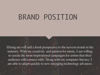 BRAND POSITION
Hiring me will add a fresh perspective to the newest trends in the
industry. With my creativity and passion for music, I am willing
to curate the most inspirational campaigns for artists that their
audience will connect with. Along with my computer literacy, I
am able to adapt quickly to new emerging technology advances.
 