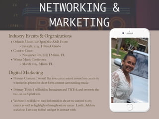 NETWORKING &
MARKETING
Industry Events & Organizations
• Orlando Music Biz Open Mic A&R Event
‣ Jan 13th, 2024, Hilton Orlando
• Coast to Coast
‣ November 11th, 2023 I Miami, FL
• Winter Music Conference
‣ March 2024, Miami, FL
Digital Marketing
• Primary Content: I would like to create content around my creativity
whether its photos or short form content surrounding music
• Primary Tools: I will utilize Instagram and TikTok and promote the
two on each platform.
• Website: I will like to have information about me catered to my
career as well as highlights throughout my career. Lastly, Add my
socials so I am easy to
fi
nd and get in contact with.
.
 