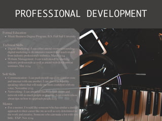 PROFESSIONAL DEVELOPMENT
Mentor
• For a mentor, I would like someone who has similar a similar
approach to their career like me as well as very determined in
the work and creative. Someone who can make a lot with very
little. EXP. Nov 2024
Formal Education
• Music Business Degree Program, B.S, Full Sail University
Technical Skills
• Digital Marketing - I can either attend events surrounding
digital marketing or do intensive research and teach myself
from industry professional’s websites. March 2024
• Website Management - I can teach myself by studying
industry professionals as well as attend web development
seminars. May 2024
Soft Skills
• Communication - I can push myself out of my comfort zone
and interact with one another. I can also watch public
speaking videos that will make me more con
fi
dent with my
voice. November 2023
• Networking - I can attend as much campus events and
network with as much people as possible. I can watch videos
about tips on how to approach people.11.23
 