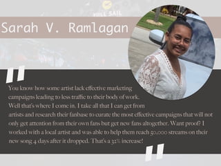 Sarah V. Ramlagan
You know how some artist lack e
ff
ective marketing
campaigns leading to less tra
ffi
c to their body of work.
Well that’s where I come in. I take all that I can get from
artists and research their fanbase to curate the most e
ff
ective campaigns that will not
only get attention from their own fans but get new fans altogether. Want proof? I
worked with a local artist and was able to help them reach 50,000 streams on their
new song 4 days after it dropped. That’s a 32% increase!
“
 