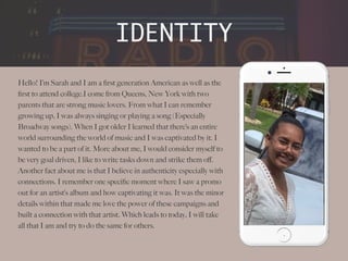 Hello! I’m Sarah and I am a
fi
rst generation American as well as the
fi
rst to attend college.I come from Queens, New York with two
parents that are strong music lovers. From what I can remember
growing up, I was always singing or playing a song (Especially
Broadway songs). When I got older I learned that there’s an entire
world surrounding the world of music and I was captivated by it. I
wanted to be a part of it. More about me, I would consider myself to
be very goal driven, I like to write tasks down and strike them o
ff
.
Another fact about me is that I believe in authenticity especially with
connections. I remember one speci
fi
c moment where I saw a promo
out for an artist’s album and how captivating it was. It was the minor
details within that made me love the power of these campaigns and
built a connection with that artist. Which leads to today, I will take
all that I am and try to do the same for others.
IDENTITY
.
 