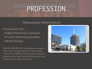PROFESSION
Potential Job Titles:
•Digital Marketing Coordinator
•Content Marketing Specialists
•Brand Manager
BRAND ARCHETYPE - Being that my archetype is
“The Creator,” my approach to how I get work done
can be viewed as di
ff
erent. With my creative attributes I
consider myself to think outside of the box, and to never
settle for the bare minimum with work.
Marketing for Music Industry
Picture Relevant
to Your Industry
Goes Here
.
 