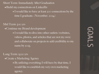 GOALS
Short Term: Immediately After Graduation
•Build my connections on LinkedIn
‣I would like to have at least 200 connections by the
time I graduate. (November. 2024)
Mid Term: 5-10 yrs
•Continue my Brand development
‣I would like to dive into other outlets (websites,
videos, photos, and articles that are not my own)
and collaborate on projects to add credibility to my
name by 2025.
Long Term: 15-20 yrs
•Create a Marketing Agency
‣By utilizing everything I will have by that time, I
would like to establish my very own marketing
agency.
 