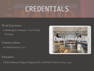 CREDENTIALS
Work Experience:
• Marketing Coordinator - New Classic
Flooring
Education:
• Music Business Degree Program, B.S., Full Sail University (Exp. 2024)
Volunteer Roles:
• Cultural festival (2022)
Picture Relevant
to Your Industry
Goes Here
.
 