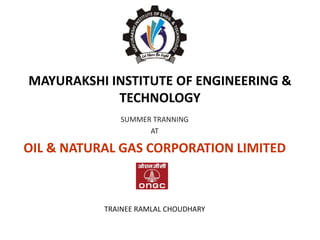 MAYURAKSHI INSTITUTE OF ENGINEERING &
TECHNOLOGY
SUMMER TRANNING
AT
OIL & NATURAL GAS CORPORATION LIMITED
TRAINEE RAMLAL CHOUDHARY
 