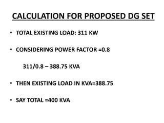 CALCULATION FOR PROPOSED DG SET
• TOTAL EXISTING LOAD: 311 KW
• CONSIDERING POWER FACTOR =0.8
311/0.8 – 388.75 KVA
• THEN EXISTING LOAD IN KVA=388.75
• SAY TOTAL =400 KVA
 