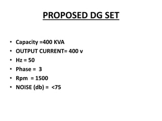 PROPOSED DG SET
• Capacity =400 KVA
• OUTPUT CURRENT= 400 v
• Hz = 50
• Phase = 3
• Rpm = 1500
• NOISE (db) = <75
 
