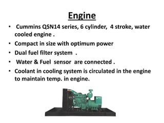 Engine
• Cummins QSN14 series, 6 cylinder, 4 stroke, water
cooled engine .
• Compact in size with optimum power
• Dual fuel filter system .
• Water & Fuel sensor are connected .
• Coolant in cooling system is circulated in the engine
to maintain temp. in engine.
 
