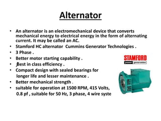 Alternator
• An alternator is an electromechanical device that converts
mechanical energy to electrical energy in the form of alternating
current. It may be called an AC.
• Stamford HC alternator Cummins Generator Technologies .
• 3 Phase .
• Better motor starting capability .
• ƒƒBest in class efficiency .
• Compact design with sealed bearings for
longer life and lesser maintenance .
• Better mechanical strength .
• suitable for operation at 1500 RPM, 415 Volts,
0.8 pf , suitable for 50 Hz, 3 phase, 4 wire system.
 