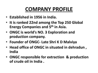 COMPANY PROFILE
• Established in 1956 in India.
• It is ranked 22nd among the Top 250 Global
Energy Companies and 5th in Asia.
• ONGC is world's NO. 3 Exploration and
production company.
• Founder of ONGC- Late Shri K D Malviya
• Head office of ONGC in situated in dehradun ,
India
• ONGC responsible for extraction & production
of crude oil in India .
 