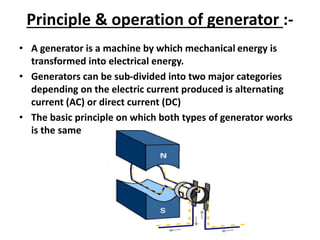 Principle & operation of generator :-
• A generator is a machine by which mechanical energy is
transformed into electrical energy.
• Generators can be sub-divided into two major categories
depending on the electric current produced is alternating
current (AC) or direct current (DC)
• The basic principle on which both types of generator works
is the same
 
