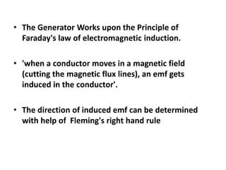 • The Generator Works upon the Principle of
Faraday's law of electromagnetic induction.
• 'when a conductor moves in a magnetic field
(cutting the magnetic flux lines), an emf gets
induced in the conductor'.
• The direction of induced emf can be determined
with help of Fleming's right hand rule
 