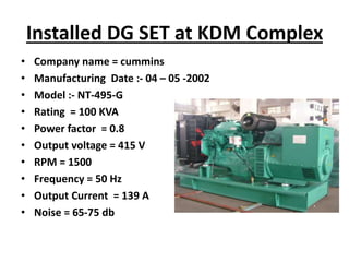 Installed DG SET at KDM Complex
• Company name = cummins
• Manufacturing Date :- 04 – 05 -2002
• Model :- NT-495-G
• Rating = 100 KVA
• Power factor = 0.8
• Output voltage = 415 V
• RPM = 1500
• Frequency = 50 Hz
• Output Current = 139 A
• Noise = 65-75 db
 