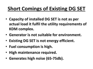 Short Comings of Existing DG SET
• Capacity of installed DG SET is not as per
actual load it fulfil the utility requirements of
KDM complex.
• Generator is not suitable for environment.
• Existing DG SET is not energy efficient.
• Fuel consumption is high.
• High maintenance required.
• Generates high noise (65-75db).
 