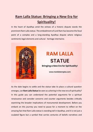 Ram Lalla Statue: Bringing a New Era for
Spirituality!
In the heart of Ayodhya amid the echoes of a historic dispute stands the
prominent Ram Lalla statue. The embodiment of Lord Ram has become the focal
point of a complex and a long-standing Ayodhya dispute where religious
sentiments legal elements and cultural heritage intertwine.
As the date begins to settle and the statue take its place a cultural question
emerges, can Ram Lalla Statue be seen as ushering in the new era of spirituality?
In this guide you can understand the potential arguments for a spiritual
renaissance and consider concerns and counter arguments besides critically
examining the broader implications of monumental development. Before you
embark on this journey you need to pause for a moment to reflect on the
amazing fact that Ram Lalla statue is standing tall in Ayodhya, and it is not just a
sculpted figure but a symbol that carries centuries of beliefs narratives and
 